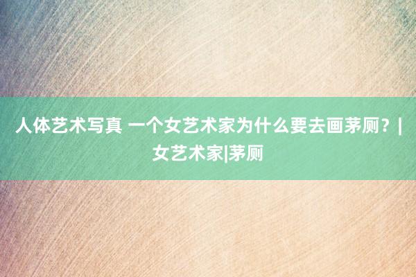 人体艺术写真 一个女艺术家为什么要去画茅厕？|女艺术家|茅厕