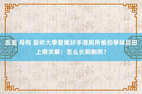 反差 母狗 藝術大學管樂好手潛廁所偷拍學妹目田　上網求解：怎么长期刪照？