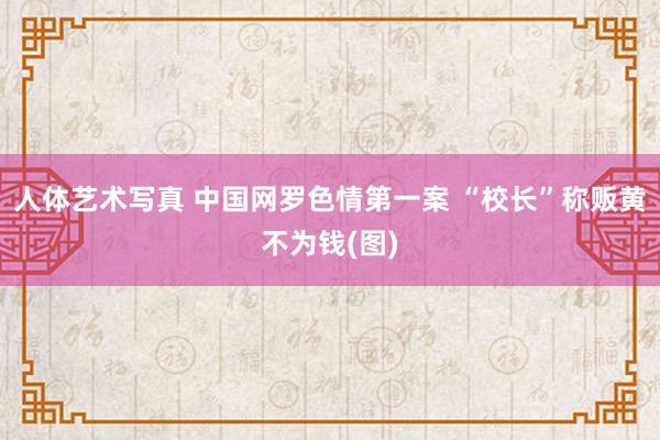 人体艺术写真 中国网罗色情第一案 “校长”称贩黄不为钱(图)