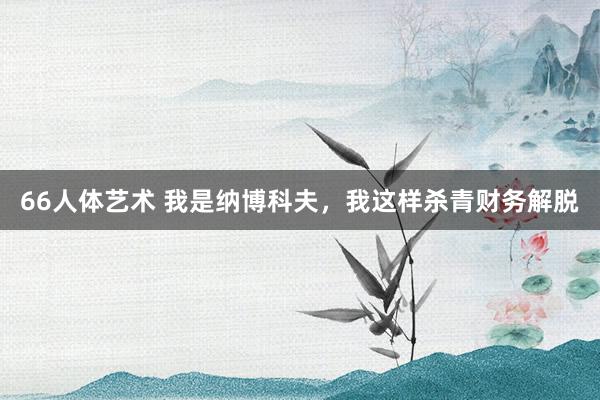 66人体艺术 我是纳博科夫，我这样杀青财务解脱