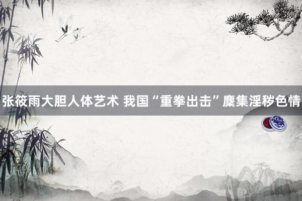 张筱雨大胆人体艺术 我国“重拳出击”麇集淫秽色情