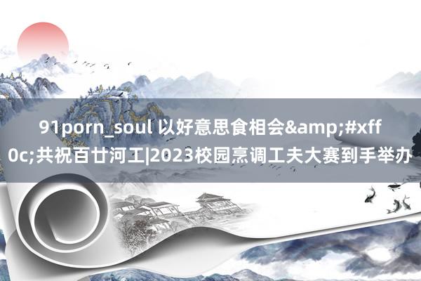 91porn_soul 以好意思食相会&#xff0c;共祝百廿河工|2023校园烹调工夫大赛到手举办