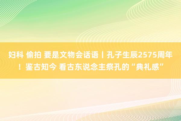 妇科 偷拍 要是文物会话语丨孔子生辰2575周年！鉴古知今 看古东说念主祭孔的“典礼感”