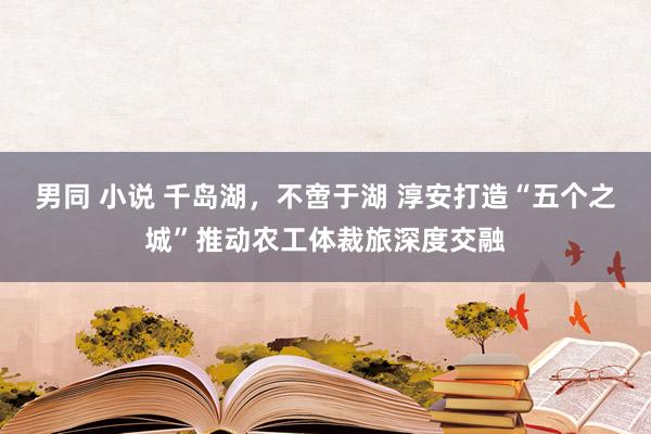 男同 小说 千岛湖，不啻于湖 淳安打造“五个之城”推动农工体裁旅深度交融
