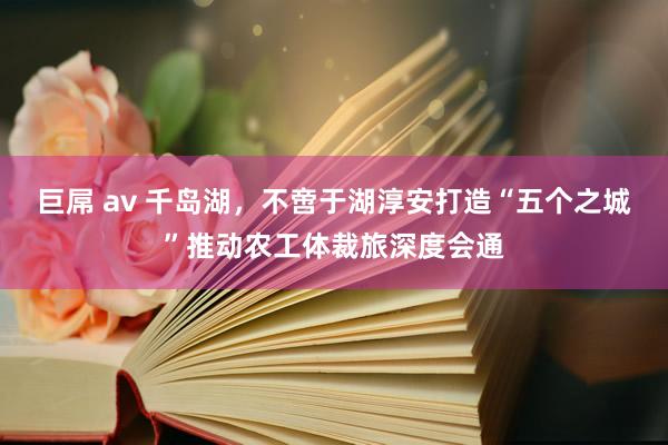 巨屌 av 千岛湖，不啻于湖淳安打造“五个之城”推动农工体裁旅深度会通