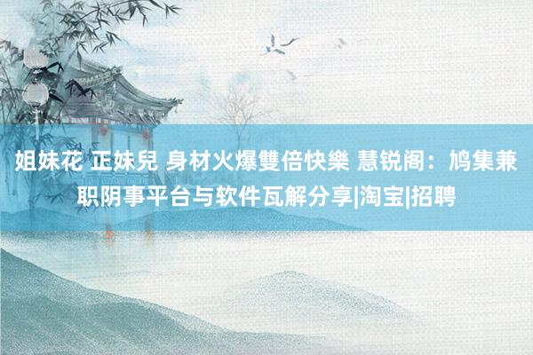 姐妹花 正妹兒 身材火爆雙倍快樂 慧锐阁：鸠集兼职阴事平台与软件瓦解分享|淘宝|招聘