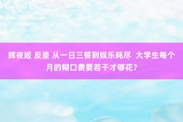 辉夜姬 反差 从一日三餐到娱乐耗尽  大学生每个月的糊口费要若干才够花？