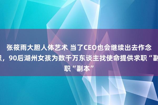张筱雨大胆人体艺术 当了CEO也会继续出去作念兼职，90后湖州女孩为数千万东谈主找使命提供求职“副本”
