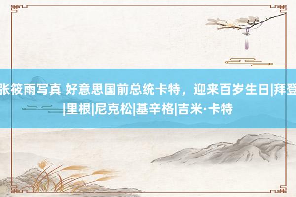 张筱雨写真 好意思国前总统卡特，迎来百岁生日|拜登|里根|尼克松|基辛格|吉米·卡特