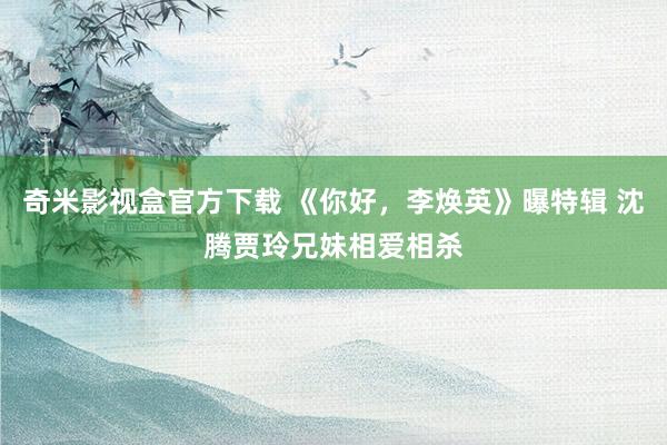 奇米影视盒官方下载 《你好，李焕英》曝特辑 沈腾贾玲兄妹相爱相杀