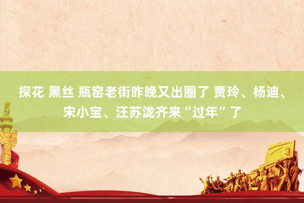 探花 黑丝 瓶窑老街昨晚又出圈了 贾玲、杨迪、宋小宝、汪苏泷齐来“过年”了