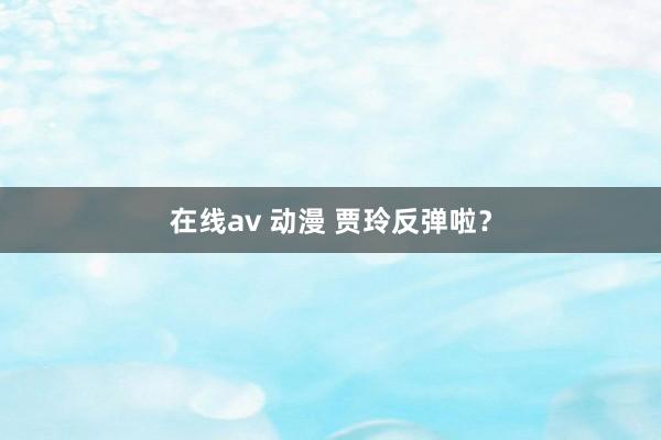在线av 动漫 贾玲反弹啦？