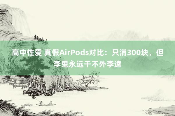 高中性爱 真假AirPods对比：只消300块，但李鬼永远干不外李逵