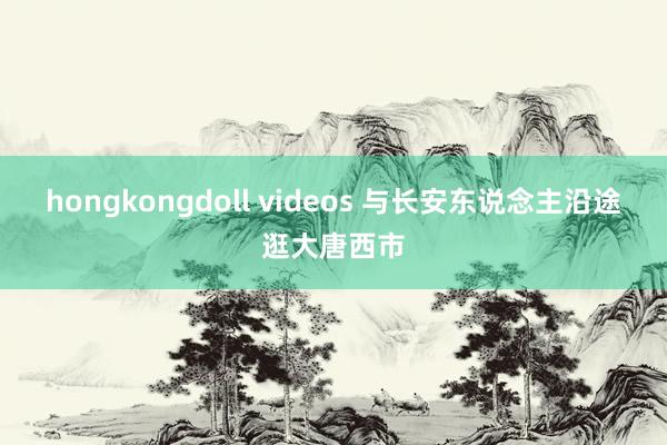 hongkongdoll videos 与长安东说念主沿途逛大唐西市