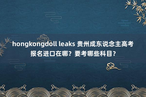 hongkongdoll leaks 贵州成东说念主高考报名进口在哪？要考哪些科目？