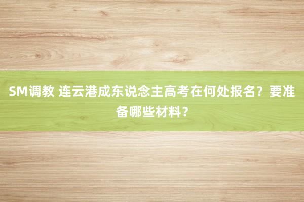 SM调教 连云港成东说念主高考在何处报名？要准备哪些材料？