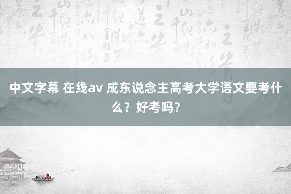 中文字幕 在线av 成东说念主高考大学语文要考什么？好考吗？