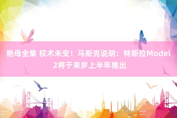艳母全集 权术未变！马斯克说明：特斯拉Model 2将于来岁上半年推出