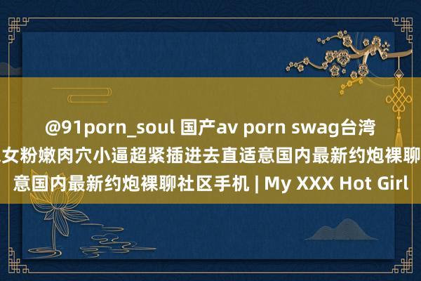 @91porn_soul 国产av porn swag台湾 twice国语对无套操好意思女粉嫩肉穴小逼超紧插进去直适意国内最新约炮裸聊社区手机 | My XXX Hot Girl