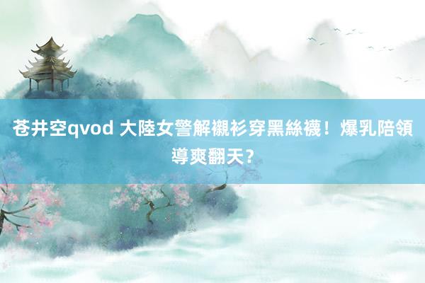 苍井空qvod 大陸女警解襯衫穿黑絲襪！爆乳陪領導爽翻天？