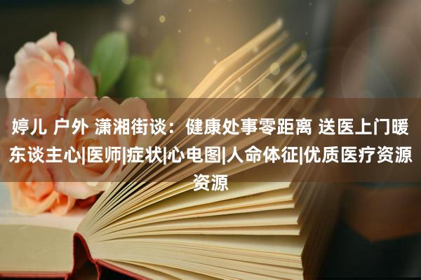婷儿 户外 潇湘街谈：健康处事零距离 送医上门暖东谈主心|医师|症状|心电图|人命体征|优质医疗资源