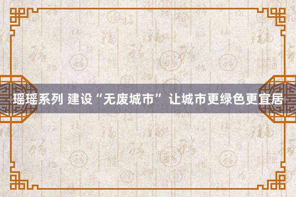 瑶瑶系列 建设“无废城市” 让城市更绿色更宜居