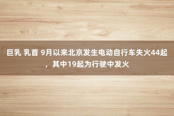 巨乳 乳首 9月以来北京发生电动自行车失火44起，其中19起为行驶中发火