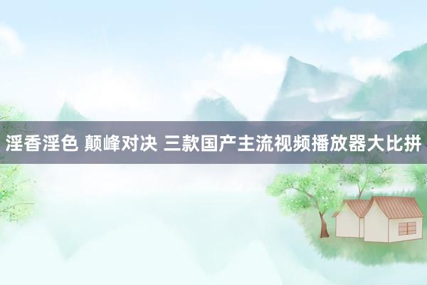 淫香淫色 颠峰对决 三款国产主流视频播放器大比拼