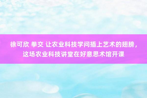 徐可欣 拳交 让农业科技学问插上艺术的翅膀，这场农业科技讲堂在好意思术馆开课