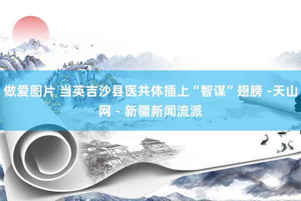 做爱图片 当英吉沙县医共体插上“智谋”翅膀 -天山网 - 新疆新闻流派