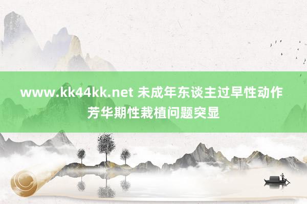 www.kk44kk.net 未成年东谈主过早性动作 芳华期性栽植问题突显
