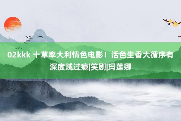 02kkk 十草率大利情色电影！活色生香大循序有深度贼过瘾|笑剧|玛莲娜