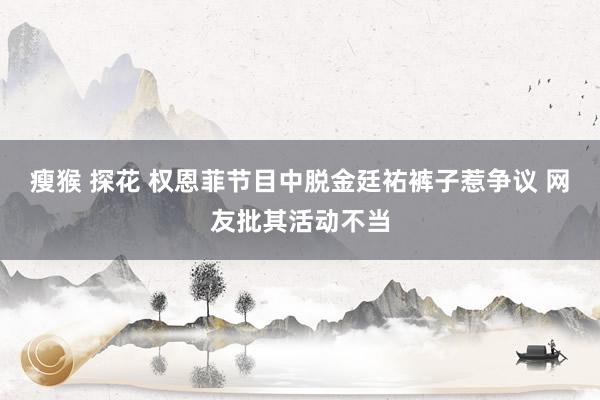 瘦猴 探花 权恩菲节目中脱金廷祐裤子惹争议 网友批其活动不当