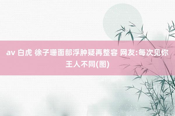 av 白虎 徐子珊面部浮肿疑再整容 网友:每次见你王人不同(图)