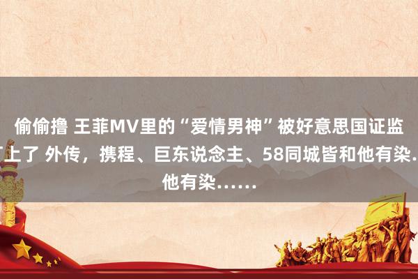 偷偷撸 王菲MV里的“爱情男神”被好意思国证监会盯上了 外传，携程、巨东说念主、58同城皆和他有染……