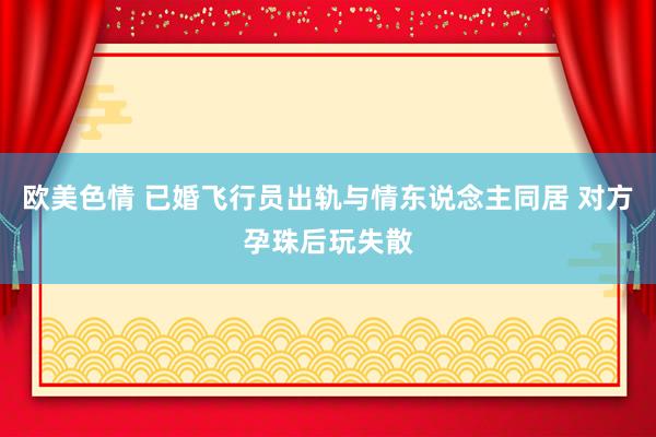 欧美色情 已婚飞行员出轨与情东说念主同居 对方孕珠后玩失散