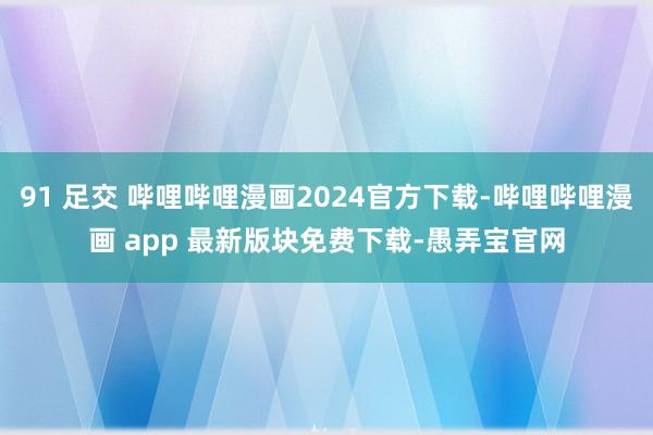 91 足交 哔哩哔哩漫画2024官方下载-哔哩哔哩漫画 app 最新版块免费下载-愚弄宝官网