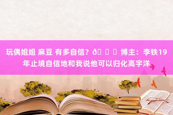 玩偶姐姐 麻豆 有多自信？😎博主：李铁19年止境自信地和我说他可以归化高宇洋