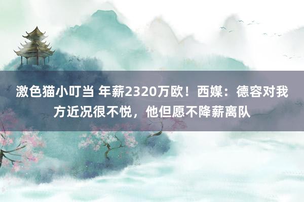 激色猫小叮当 年薪2320万欧！西媒：德容对我方近况很不悦，他但愿不降薪离队