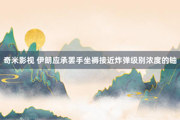 奇米影视 伊朗应承罢手坐褥接近炸弹级别浓度的铀