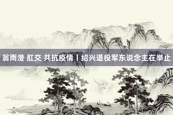 翁雨澄 肛交 共抗疫情丨绍兴退役军东说念主在举止