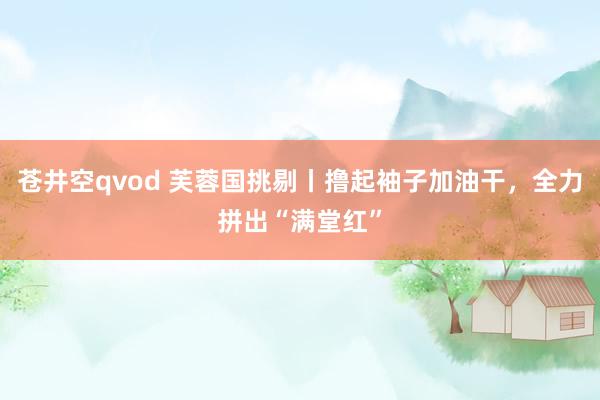 苍井空qvod 芙蓉国挑剔丨撸起袖子加油干，全力拼出“满堂红”