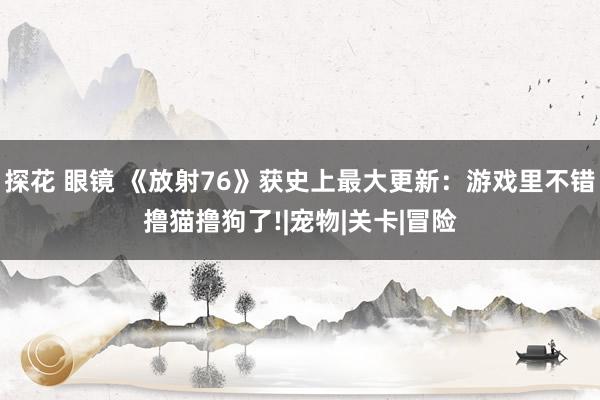 探花 眼镜 《放射76》获史上最大更新：游戏里不错撸猫撸狗了!|宠物|关卡|冒险
