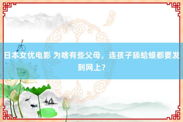 日本女优电影 为啥有些父母，连孩子舔蛤蟆都要发到网上？
