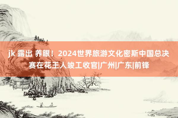 jk 露出 养眼！2024世界旅游文化密斯中国总决赛在花王人竣工收官|广州|广东|前锋