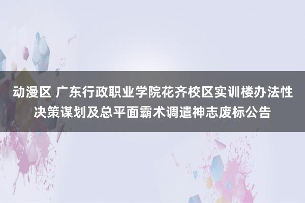 动漫区 广东行政职业学院花齐校区实训楼办法性决策谋划及总平面霸术调遣神志废标公告