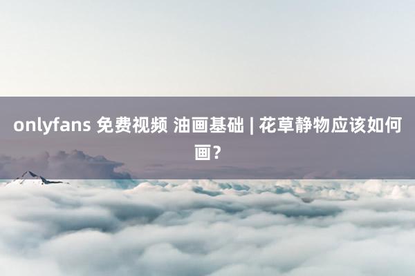 onlyfans 免费视频 油画基础 | 花草静物应该如何画？