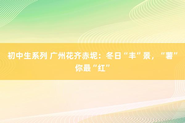初中生系列 广州花齐赤坭：冬日“丰”景，“薯”你最“红”