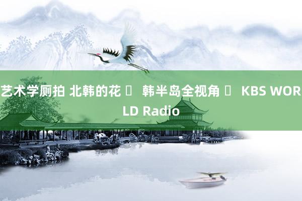艺术学厕拍 北韩的花 ㅣ 韩半岛全视角 ㅣ KBS WORLD Radio