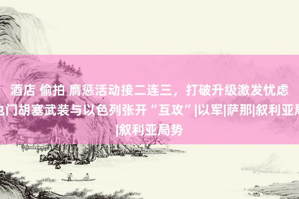 酒店 偷拍 膺惩活动接二连三，打破升级激发忧虑，也门胡塞武装与以色列张开“互攻”|以军|萨那|叙利亚局势